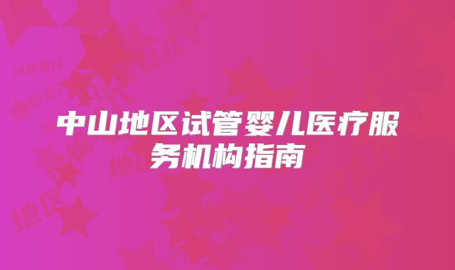 中山地区试管婴儿医疗服务机构指南