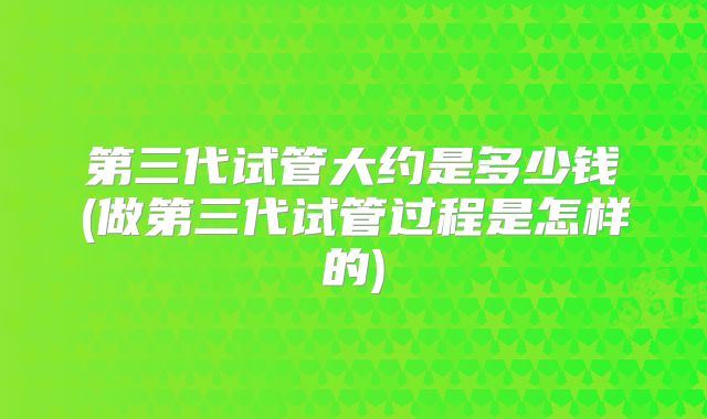 第三代试管大约是多少钱(做第三代试管过程是怎样的)