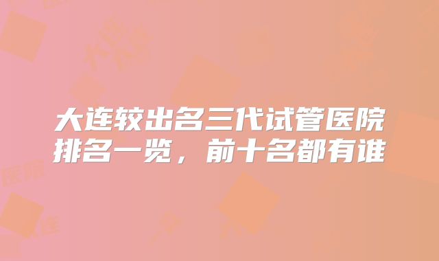 大连较出名三代试管医院排名一览,前十名都有谁