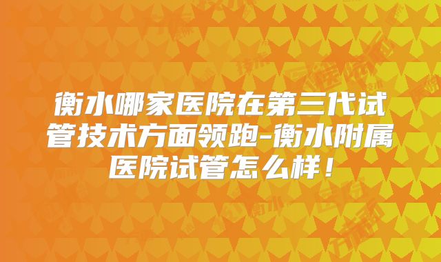 衡水哪家医院在第三代试管技术方面领跑-衡水附属医院试管怎么样!
