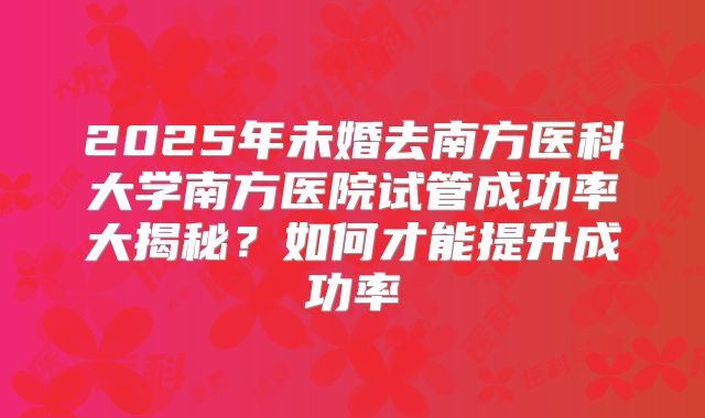 2025年未婚去南方医科大学南方医院试管成功率大揭秘？如何才能提升成功率