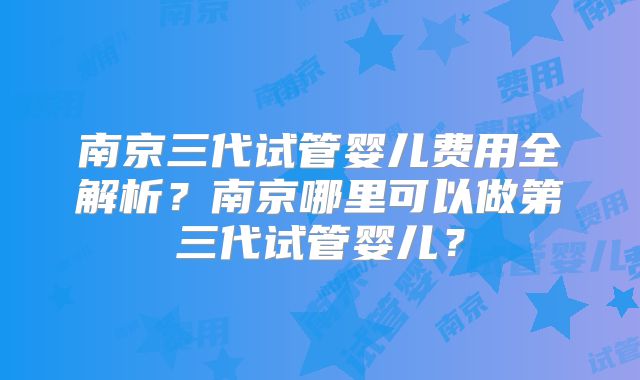 南京三代试管婴儿费用全解析？南京哪里可以做第三代试管婴儿？