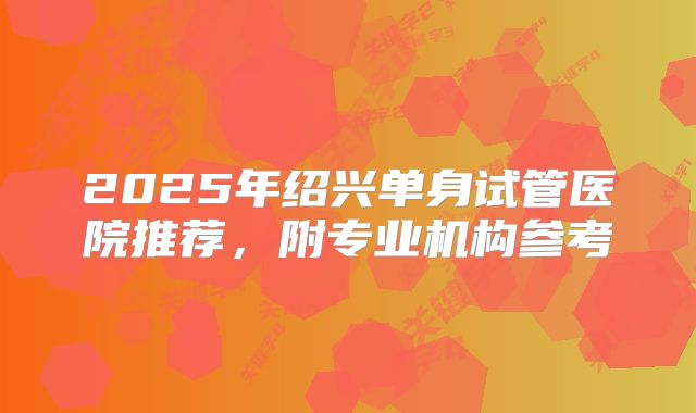 2025年绍兴单身试管医院推荐,附专业机构参考
