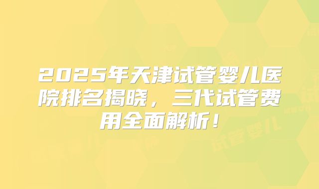 2025年天津试管婴儿医院排名揭晓，三代试管费用全面解析！