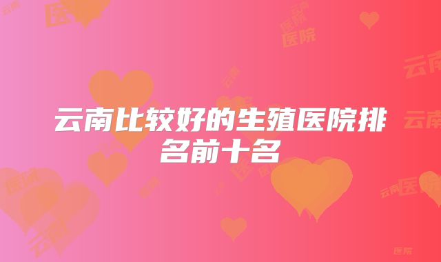 云南比较好的生殖医院排名前十名