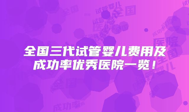 全国三代试管婴儿费用及成功率优秀医院一览！