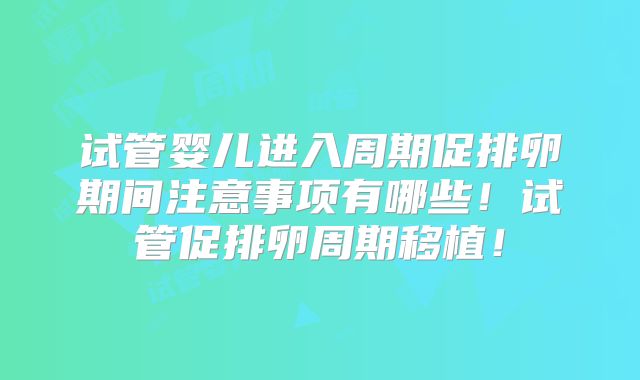 试管婴儿进入周期促排卵期间注意事项有哪些！试管促排卵周期移植！