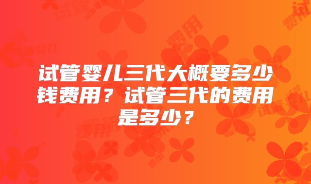 试管婴儿三代大概要多少钱费用？试管三代的费用是多少？