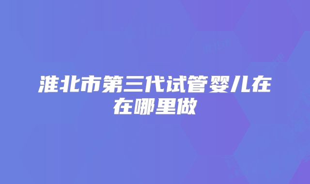 淮北市第三代试管婴儿在在哪里做