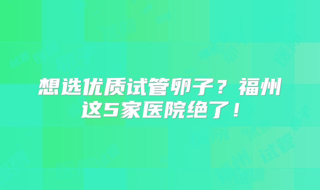 想选优质试管卵子？福州这5家医院绝了！