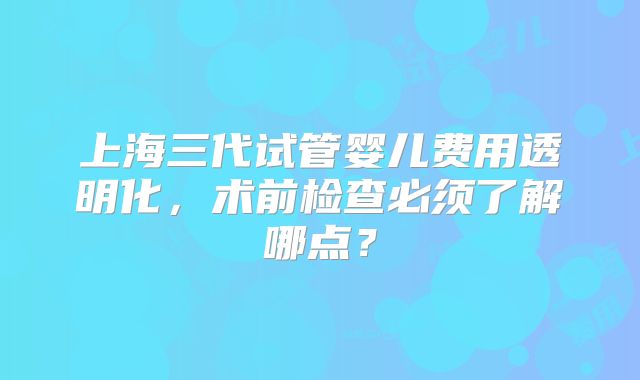 上海三代试管婴儿费用透明化，术前检查必须了解哪点？
