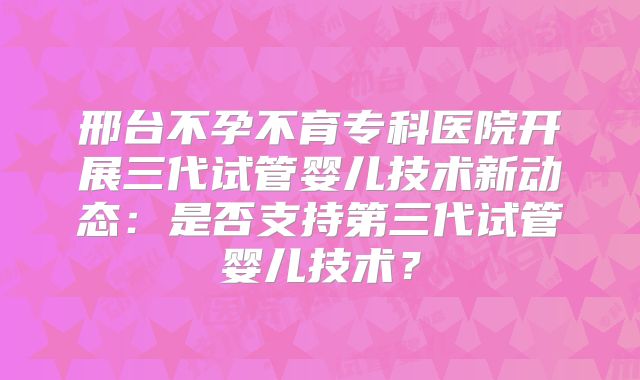 邢台不孕不育专科医院开展三代试管婴儿技术新动态:是否支持第三代试管婴儿技术?