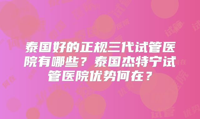 泰国好的正规三代试管医院有哪些？泰国杰特宁试管医院优势何在？