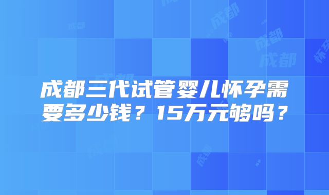 成都三代试管婴儿怀孕需要多少钱?15万元够吗?