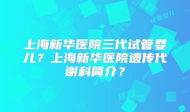 上海新华医院三代试管婴儿？上海新华医院遗传代谢科简介？