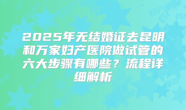 2025年无结婚证去昆明和万家妇产医院做试管的六大步骤有哪些？流程详细解析