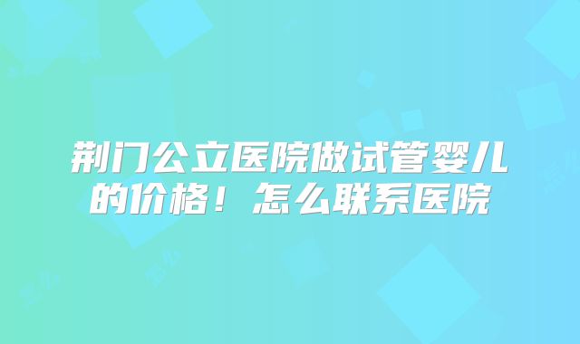 荆门公立医院做试管婴儿的价格！怎么联系医院