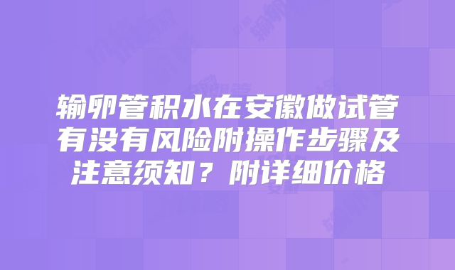 输卵管积水在安徽做试管有没有风险附操作步骤及注意须知？附详细价格