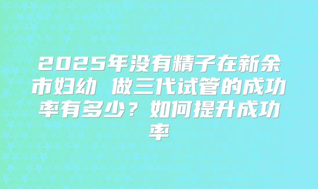 2025年没有精子在新余市妇幼 做三代试管的成功率有多少？如何提升成功率
