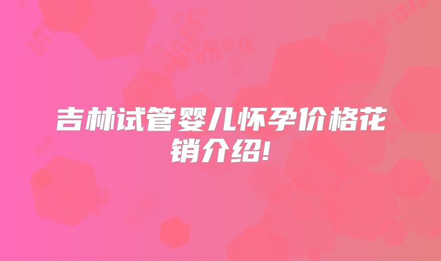 吉林试管婴儿怀孕价格花销介绍!