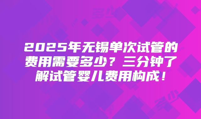 2025年无锡单次试管的费用需要多少？三分钟了解试管婴儿费用构成！