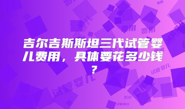 吉尔吉斯斯坦三代试管婴儿费用，具体要花多少钱？