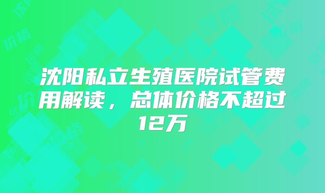 沈阳私立生殖医院试管费用解读,总体价格不超过12万