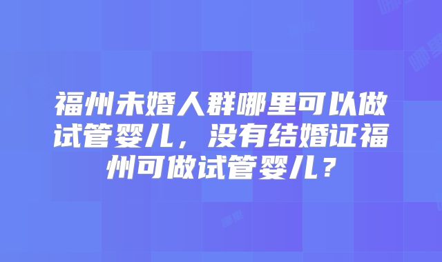 福州未婚人群哪里可以做试管婴儿,没有结婚证福州可做试管婴儿?