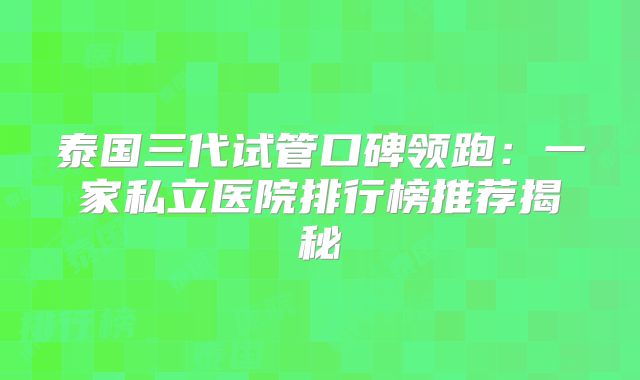 泰国三代试管口碑领跑:一家私立医院排行榜推荐揭秘