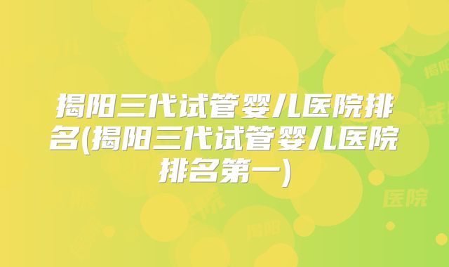 揭阳三代试管婴儿医院排名(揭阳三代试管婴儿医院排名第一)