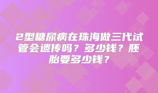 2型糖尿病在珠海做三代试管会遗传吗？多少钱？胚胎要多少钱？