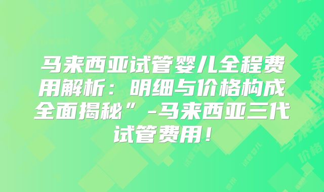 马来西亚试管婴儿全程费用解析：明细与价格构成全面揭秘”-马来西亚三代试管费用！