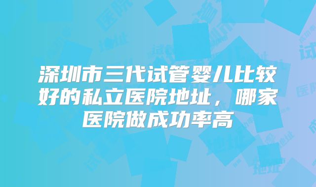 深圳市三代试管婴儿比较好的私立医院地址，哪家医院做成功率高