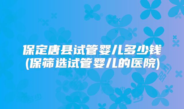 保定唐县试管婴儿多少钱(保筛选试管婴儿的医院)