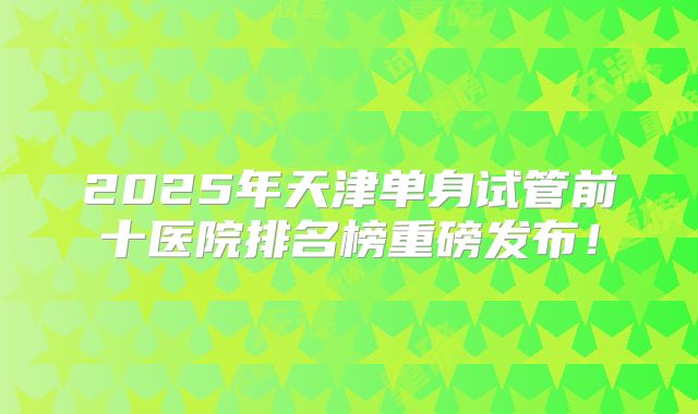 2025年天津单身试管前十医院排名榜重磅发布！