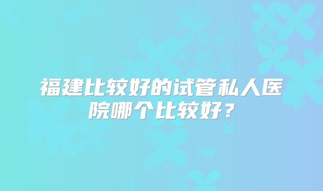 福建比较好的试管私人医院哪个比较好?