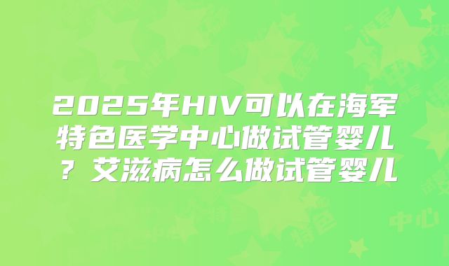 2025年HIV可以在海军特色医学中心做试管婴儿?艾滋病怎么做试管婴儿