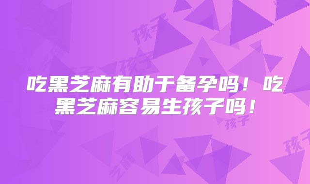 吃黑芝麻有助于备孕吗!吃黑芝麻容易生孩子吗!