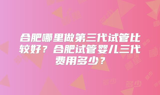 合肥哪里做第三代试管比较好？合肥试管婴儿三代费用多少？