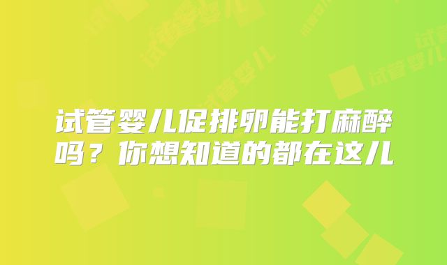 试管婴儿促排卵能打麻醉吗?你想知道的都在这儿