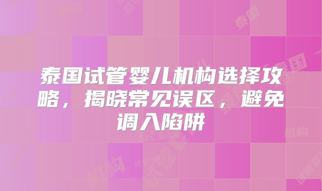 泰国试管婴儿机构选择攻略,揭晓常见误区,避免调入陷阱