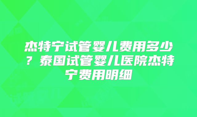 杰特宁试管婴儿费用多少？泰国试管婴儿医院杰特宁费用明细