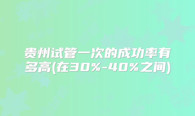 贵州试管一次的成功率有多高(在30%-40%之间)