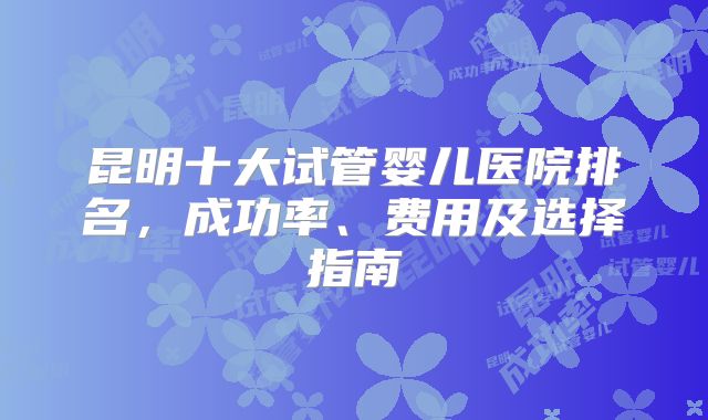昆明十大试管婴儿医院排名，成功率、费用及选择指南