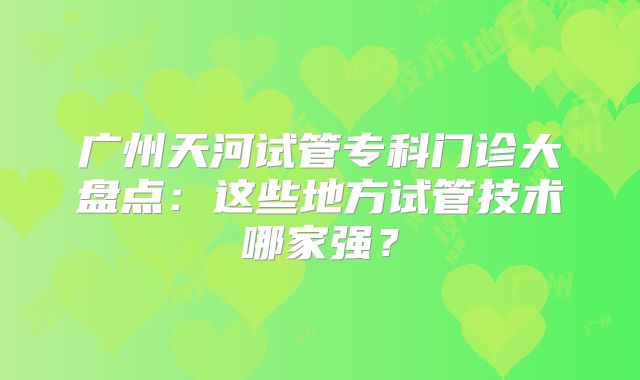 广州天河试管专科门诊大盘点：这些地方试管技术哪家强？