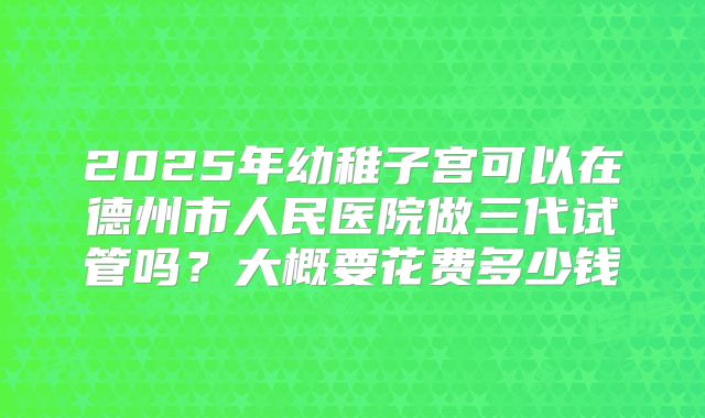 2025年幼稚子宫可以在德州市人民医院做三代试管吗？大概要花费多少钱