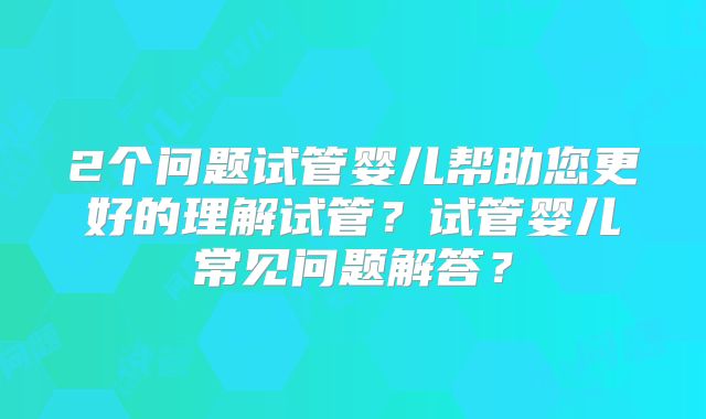 2个问题试管婴儿帮助您更好的理解试管?试管婴儿常见问题解答?