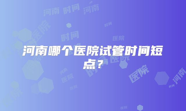 河南哪个医院试管时间短点？