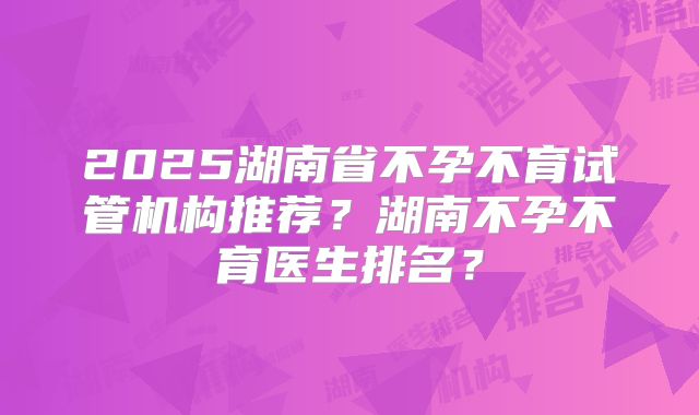 2025湖南省不孕不育试管机构推荐？湖南不孕不育医生排名？