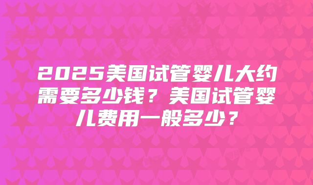 2025美国试管婴儿大约需要多少钱？美国试管婴儿费用一般多少？